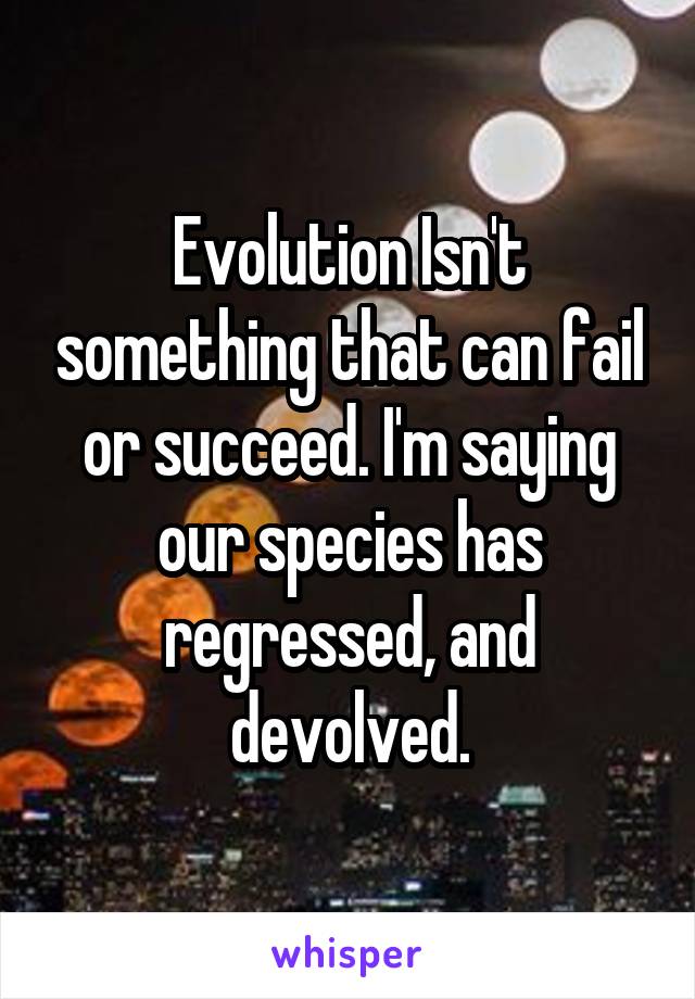 Evolution Isn't something that can fail or succeed. I'm saying our species has regressed, and devolved.