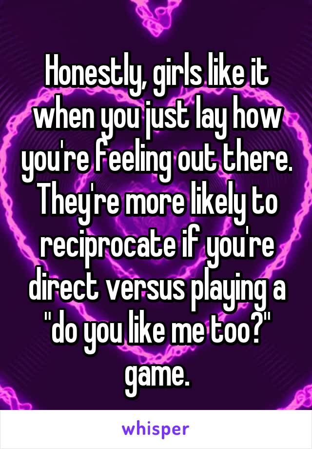 Honestly, girls like it when you just lay how you're feeling out there. They're more likely to reciprocate if you're direct versus playing a "do you like me too?" game.