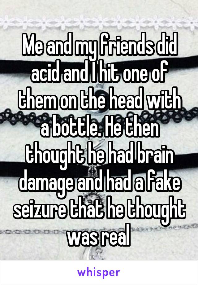 Me and my friends did acid and I hit one of them on the head with a bottle. He then thought he had brain damage and had a fake seizure that he thought was real 