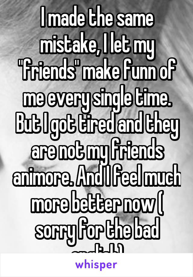 I made the same mistake, I let my "friends" make funn of me every single time. But I got tired and they are not my friends animore. And I feel much more better now ( sorry for the bad english)