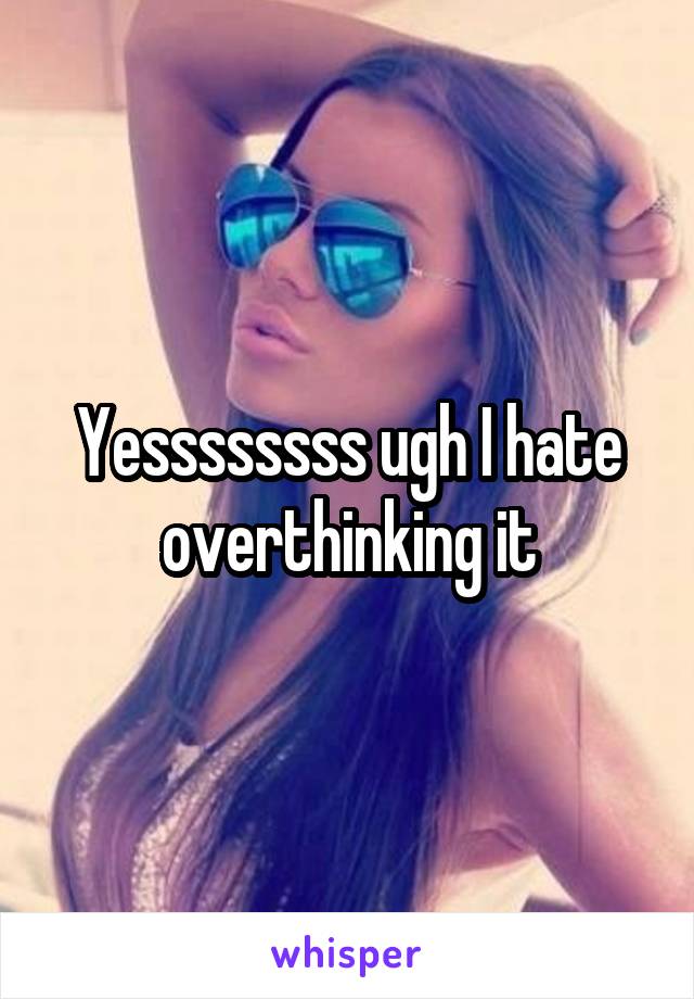 Yessssssss ugh I hate overthinking it