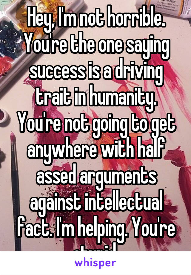 Hey, I'm not horrible. You're the one saying success is a driving trait in humanity. You're not going to get anywhere with half assed arguments against intellectual fact. I'm helping. You're stupid.