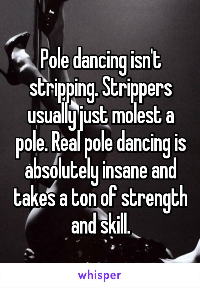 Pole dancing isn't stripping. Strippers usually just molest a pole. Real pole dancing is absolutely insane and takes a ton of strength and skill.