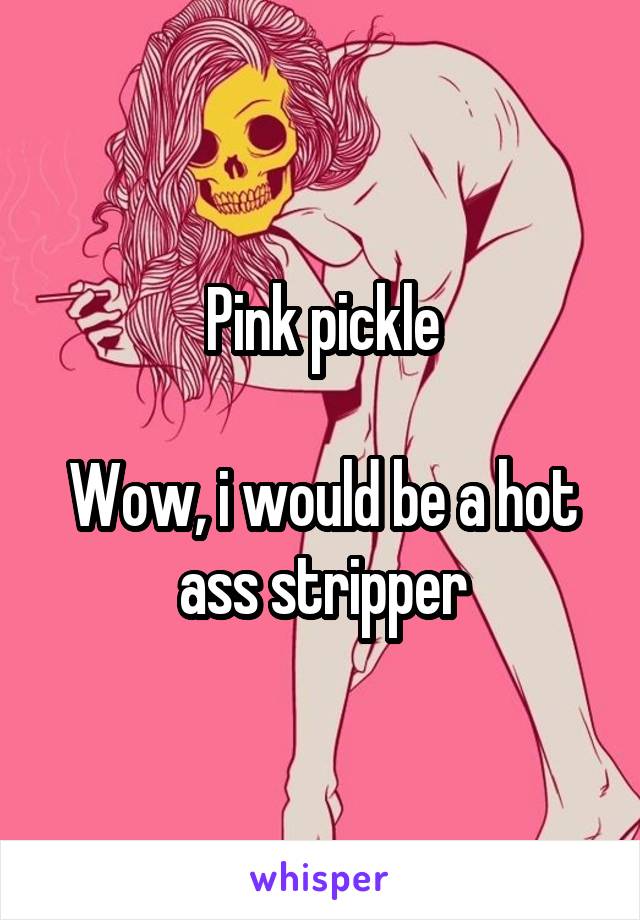 Pink pickle

Wow, i would be a hot ass stripper