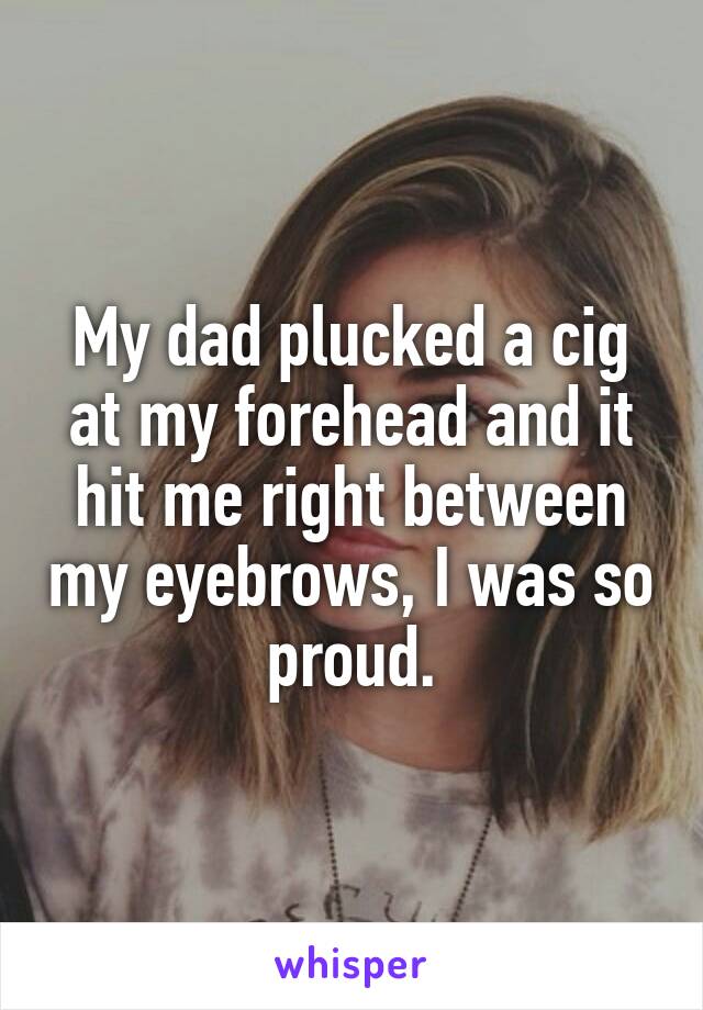 My dad plucked a cig at my forehead and it hit me right between my eyebrows, I was so proud.