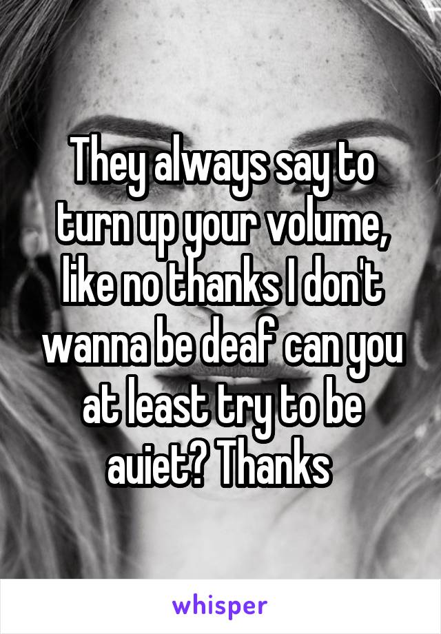 They always say to turn up your volume, like no thanks I don't wanna be deaf can you at least try to be auiet? Thanks 