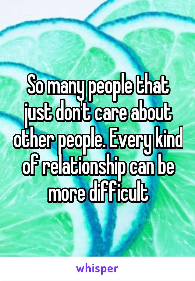 So many people that just don't care about other people. Every kind of relationship can be more difficult