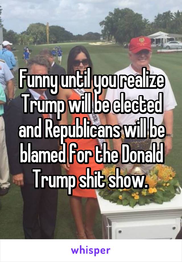 Funny until you realize Trump will be elected and Republicans will be blamed for the Donald Trump shit show. 