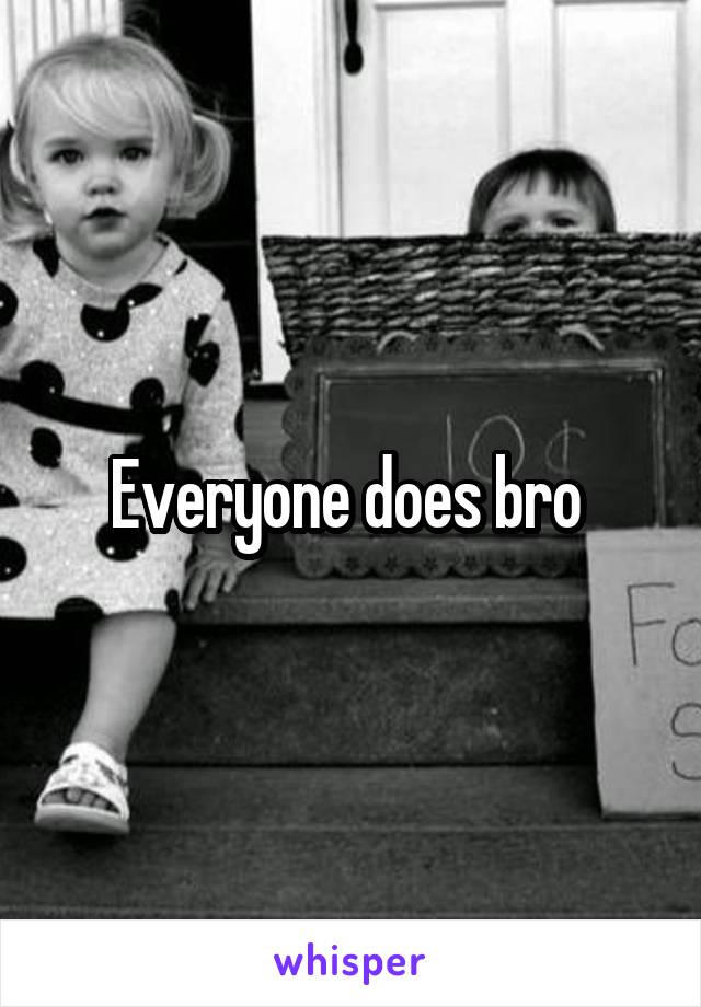 Everyone does bro 