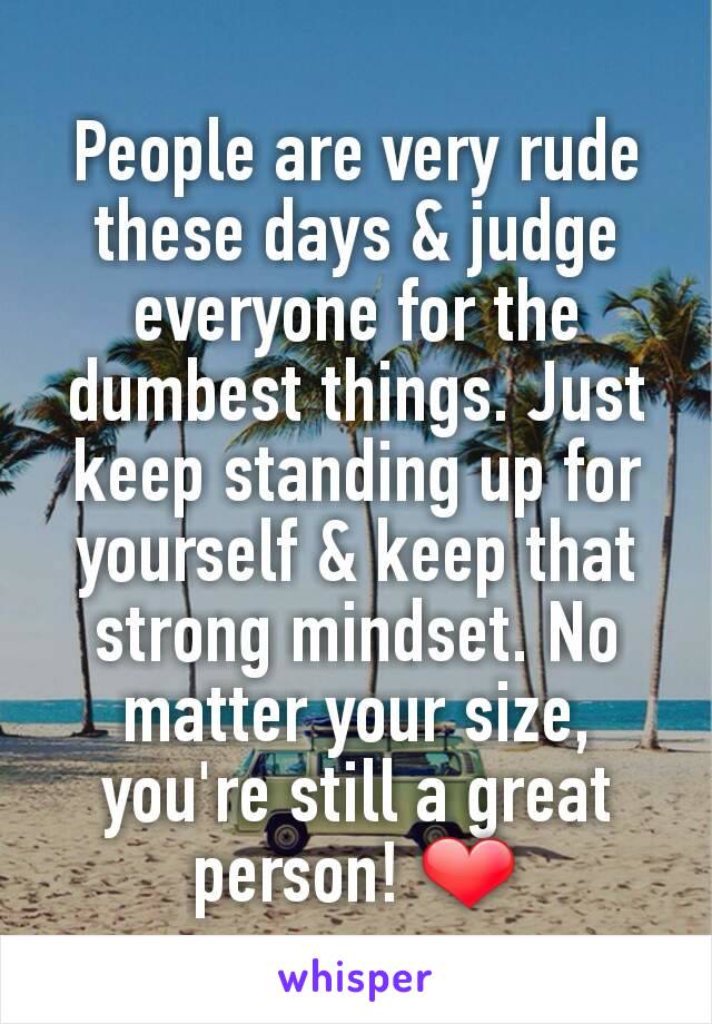 People are very rude these days & judge everyone for the dumbest things. Just keep standing up for yourself & keep that strong mindset. No matter your size, you're still a great person! ❤️