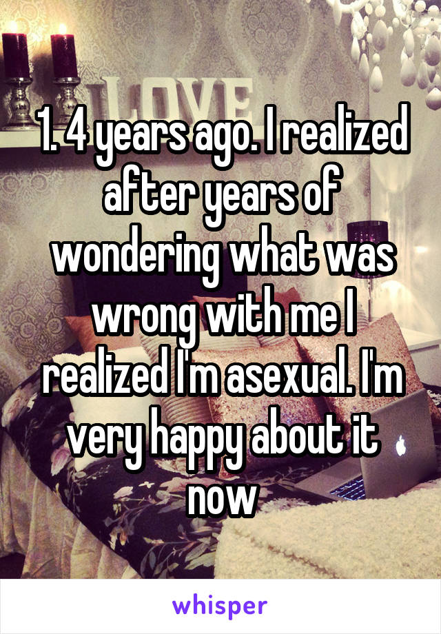 1. 4 years ago. I realized after years of wondering what was wrong with me I realized I'm asexual. I'm very happy about it now