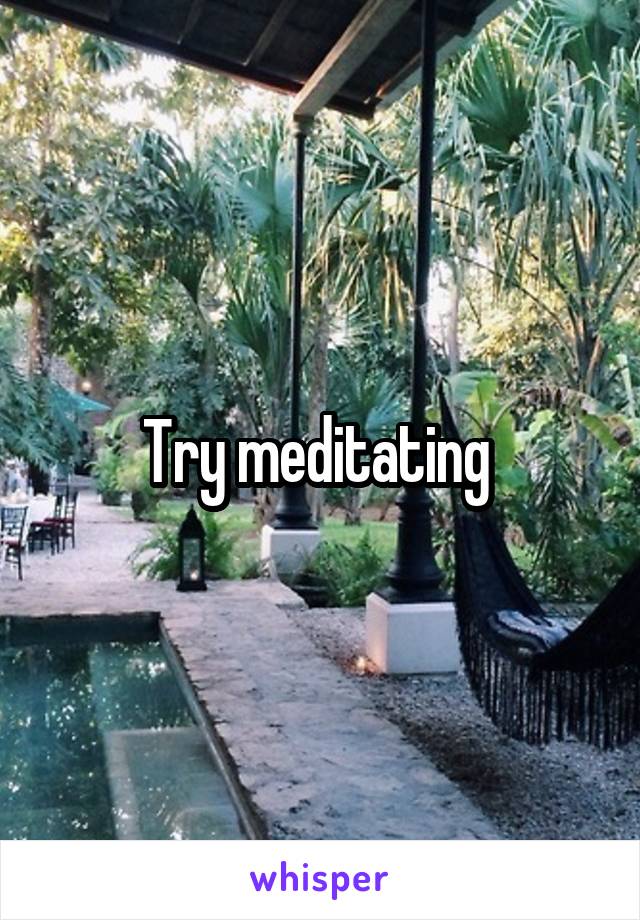 Try meditating 