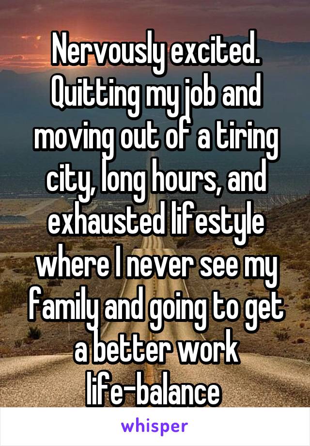 Nervously excited. Quitting my job and moving out of a tiring city, long hours, and exhausted lifestyle where I never see my family and going to get a better work life-balance 