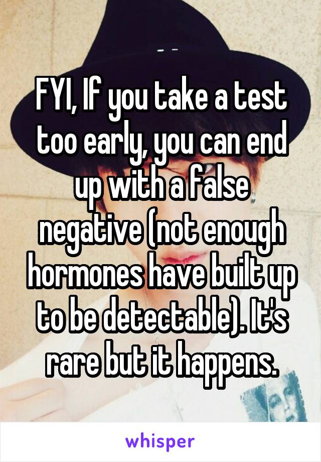 FYI, If you take a test too early, you can end up with a false negative (not enough hormones have built up to be detectable). It's rare but it happens.