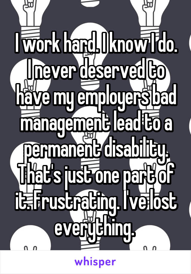 I work hard. I know I do. I never deserved to have my employers bad management lead to a permanent disability. That's just one part of it. Frustrating. I've lost everything. 