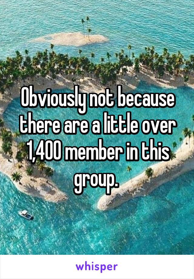 Obviously not because there are a little over 1,400 member in this group. 