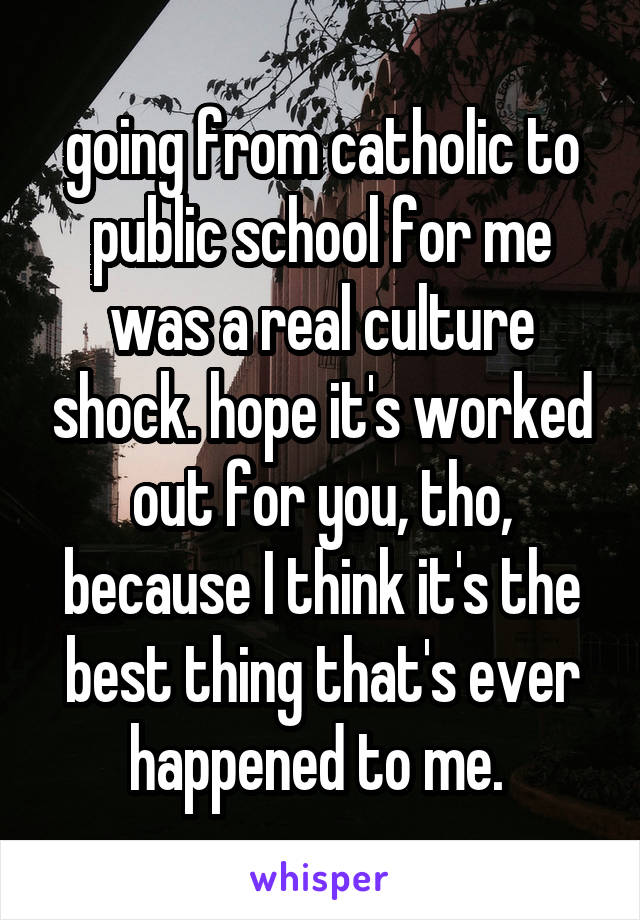 going from catholic to public school for me was a real culture shock. hope it's worked out for you, tho, because I think it's the best thing that's ever happened to me. 