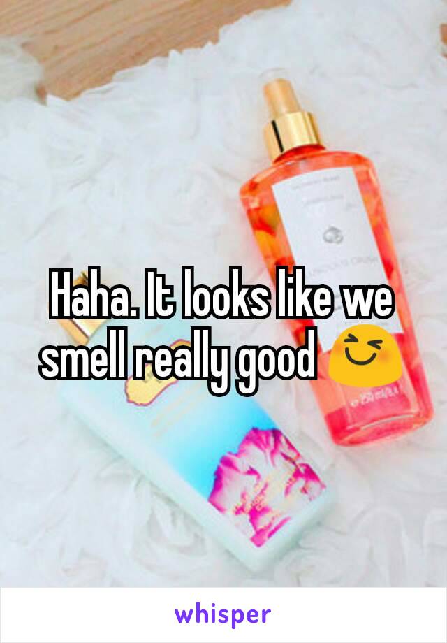 Haha. It looks like we smell really good 😆