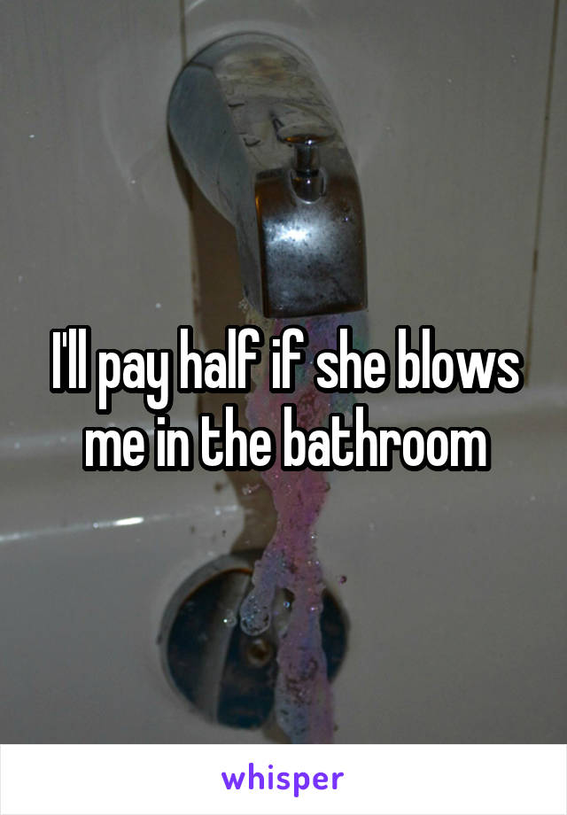 I'll pay half if she blows me in the bathroom