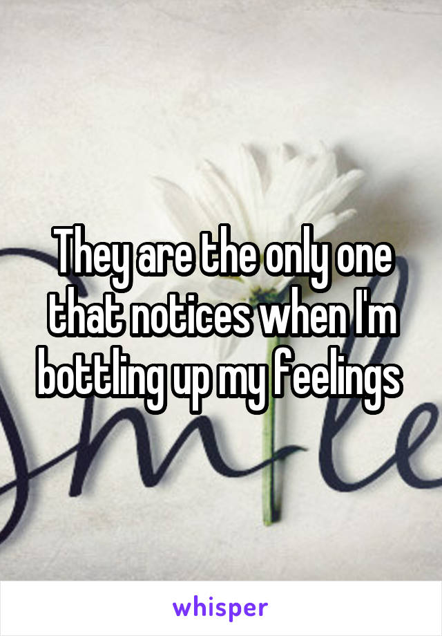 They are the only one that notices when I'm bottling up my feelings 