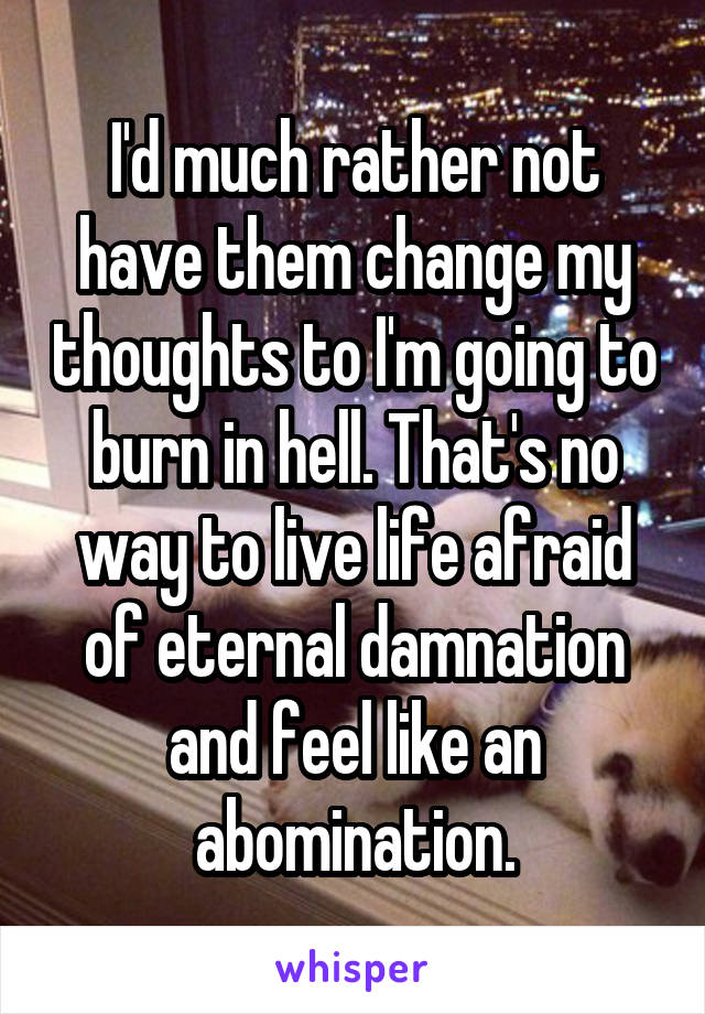 I'd much rather not have them change my thoughts to I'm going to burn in hell. That's no way to live life afraid of eternal damnation and feel like an abomination.
