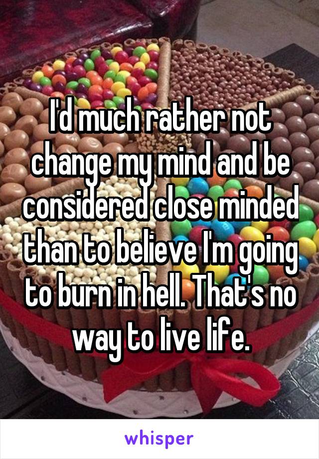 I'd much rather not change my mind and be considered close minded than to believe I'm going to burn in hell. That's no way to live life.