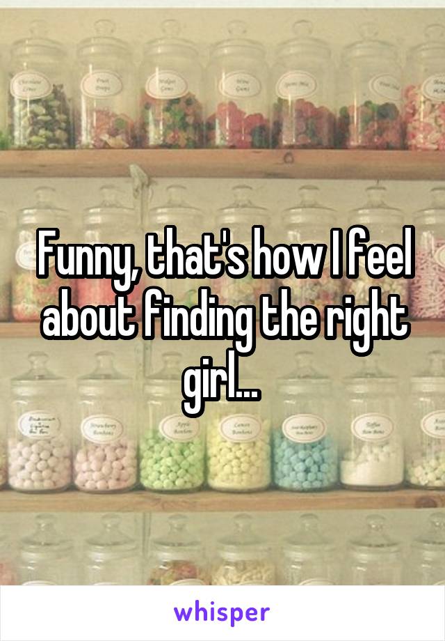 Funny, that's how I feel about finding the right girl... 