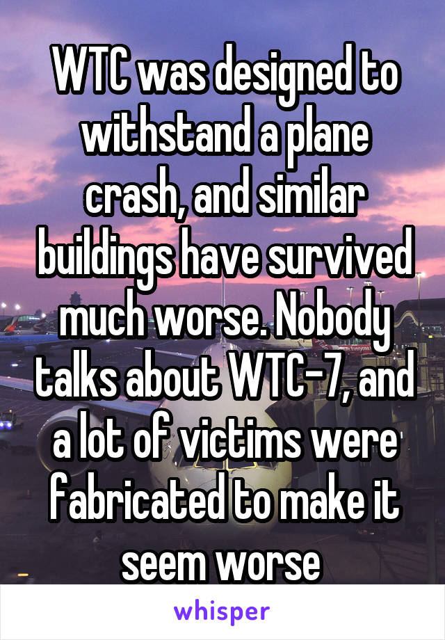 WTC was designed to withstand a plane crash, and similar buildings have survived much worse. Nobody talks about WTC-7, and a lot of victims were fabricated to make it seem worse 