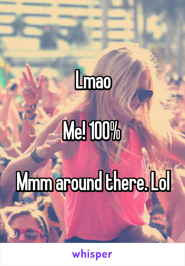 Lmao

Me! 100% 

Mmm around there. Lol