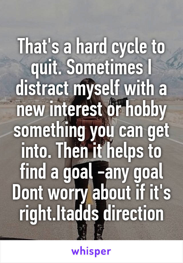 That's a hard cycle to quit. Sometimes I distract myself with a new interest or hobby something you can get into. Then it helps to find a goal -any goal Dont worry about if it's right.Itadds direction