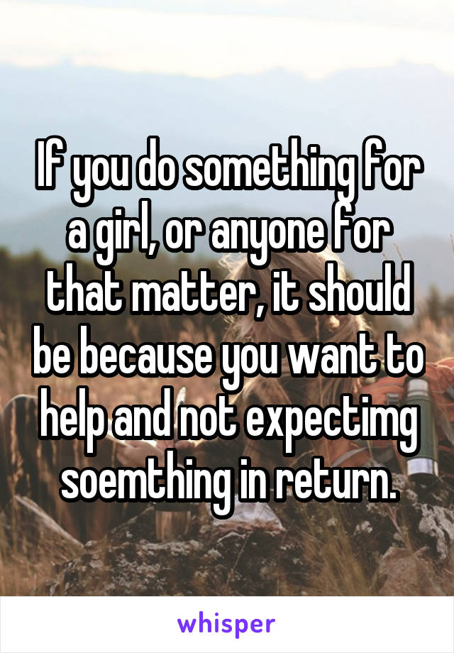 If you do something for a girl, or anyone for that matter, it should be because you want to help and not expectimg soemthing in return.