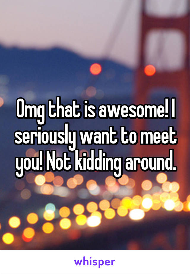 Omg that is awesome! I seriously want to meet you! Not kidding around.