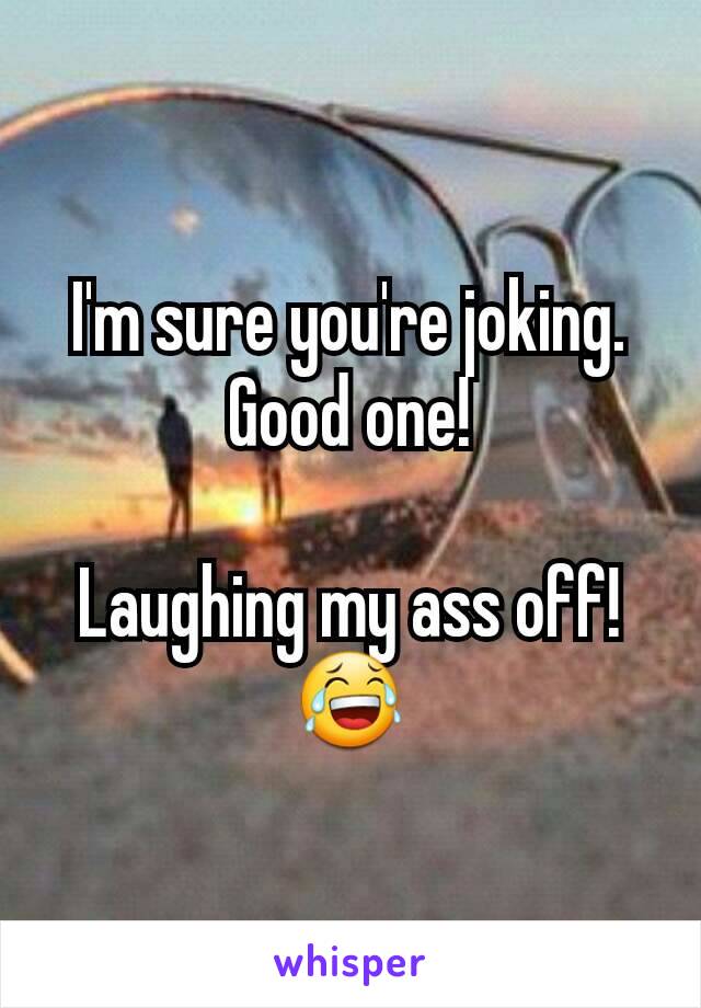 I'm sure you're joking.
Good one!

Laughing my ass off! 😂