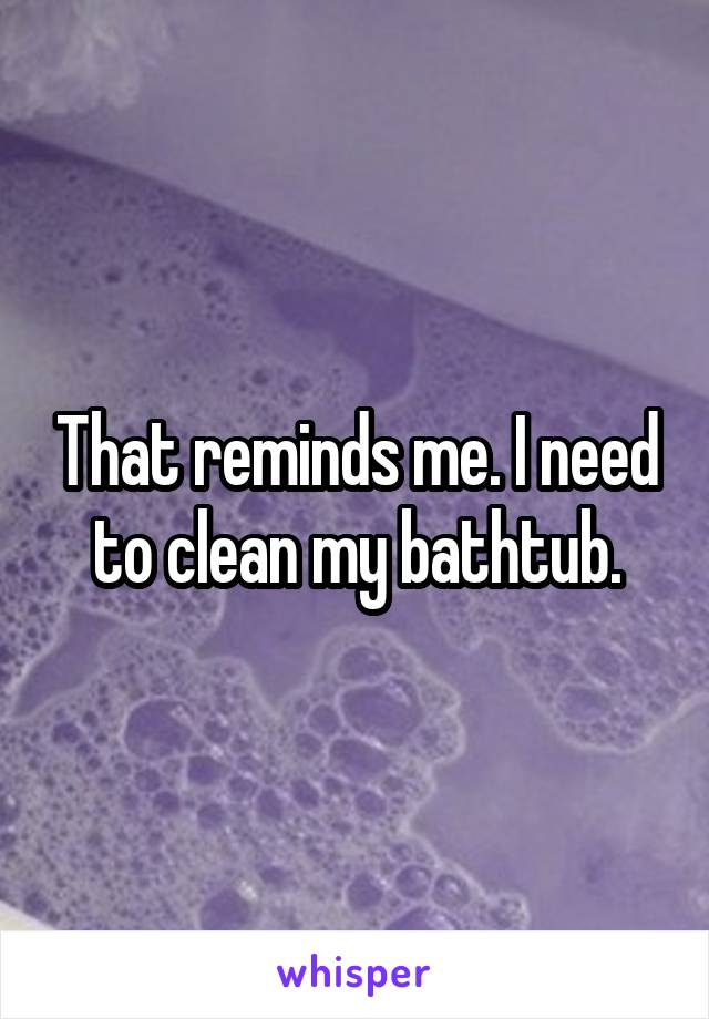 That reminds me. I need to clean my bathtub.