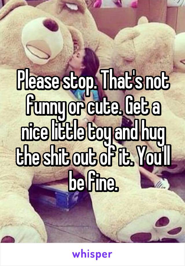 Please stop. That's not funny or cute. Get a nice little toy and hug the shit out of it. You'll be fine.