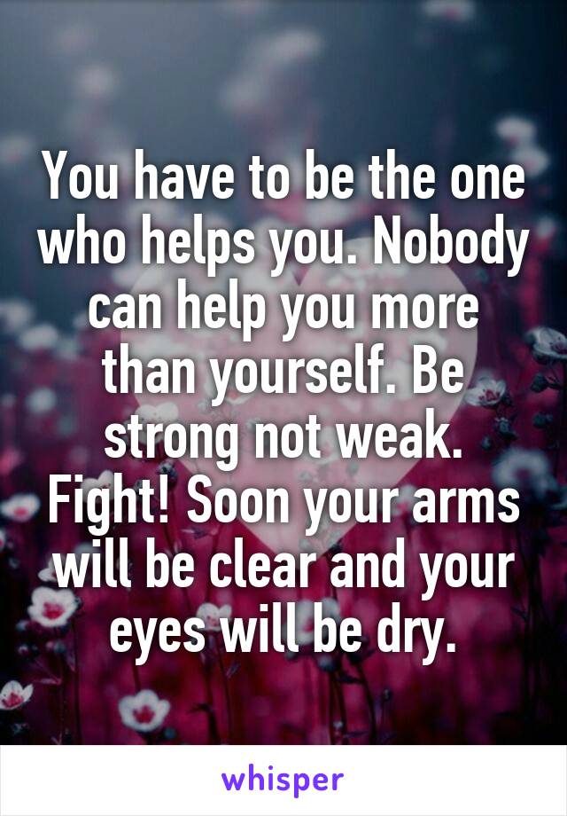 You have to be the one who helps you. Nobody can help you more than yourself. Be strong not weak. Fight! Soon your arms will be clear and your eyes will be dry.