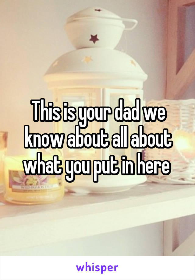 This is your dad we know about all about what you put in here 