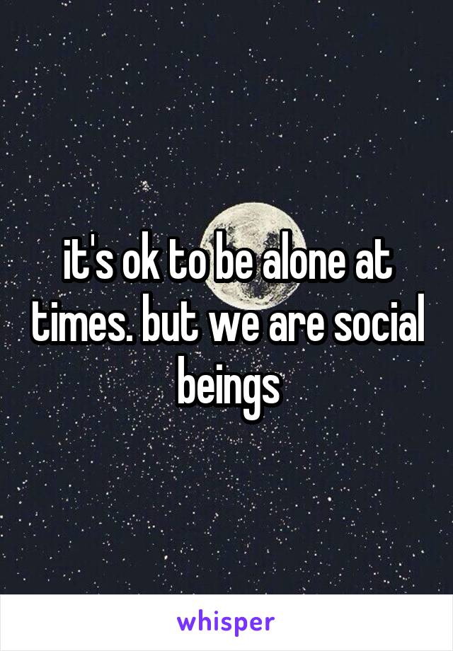 it's ok to be alone at times. but we are social beings