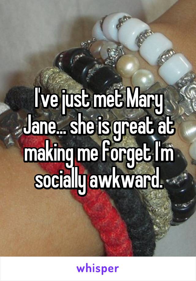 I've just met Mary Jane... she is great at making me forget I'm socially awkward.