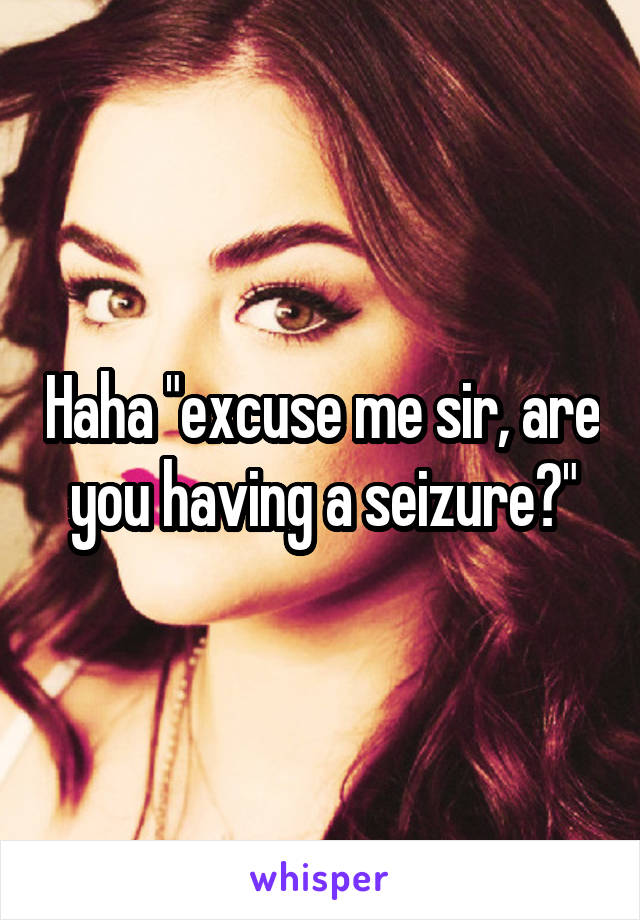 Haha "excuse me sir, are you having a seizure?"