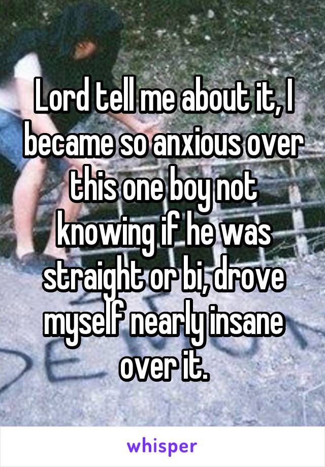 Lord tell me about it, I became so anxious over this one boy not knowing if he was straight or bi, drove myself nearly insane over it.