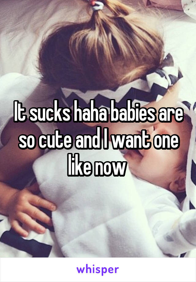 It sucks haha babies are so cute and I want one like now 