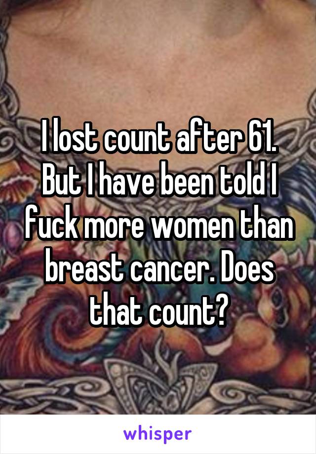 I lost count after 61. But I have been told I fuck more women than breast cancer. Does that count?