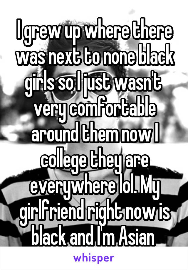 I grew up where there was next to none black girls so I just wasn't  very comfortable around them now I college they are everywhere lol. My girlfriend right now is black and I'm Asian 