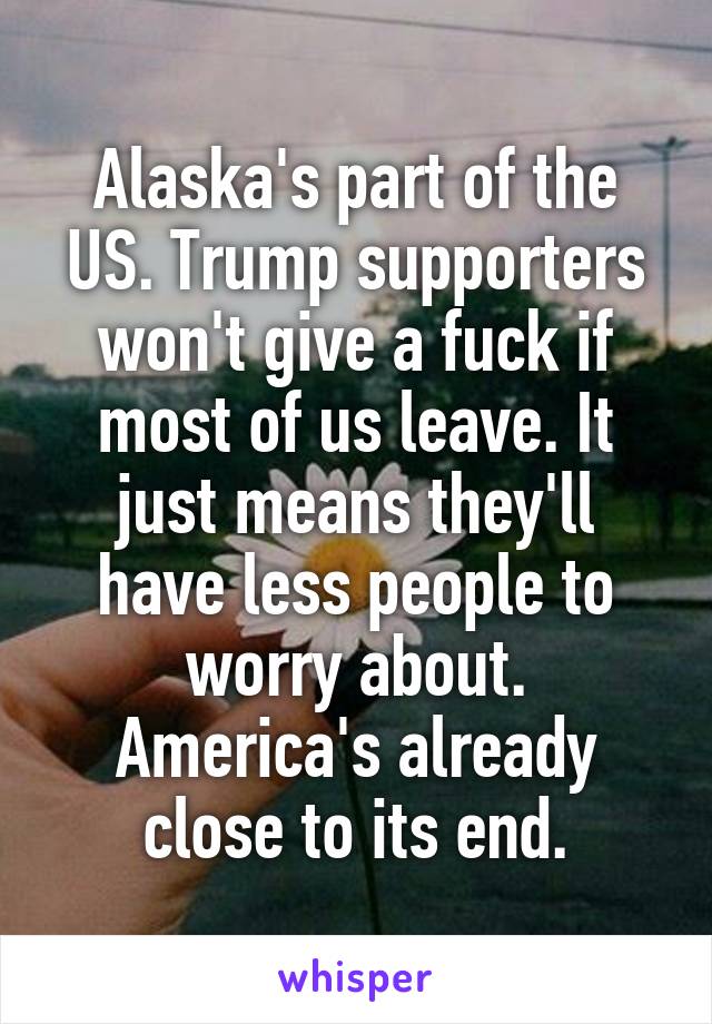 Alaska's part of the US. Trump supporters won't give a fuck if most of us leave. It just means they'll have less people to worry about. America's already close to its end.