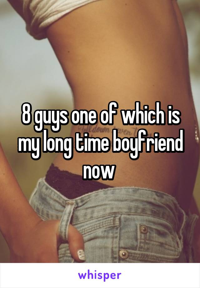 8 guys one of which is my long time boyfriend now 