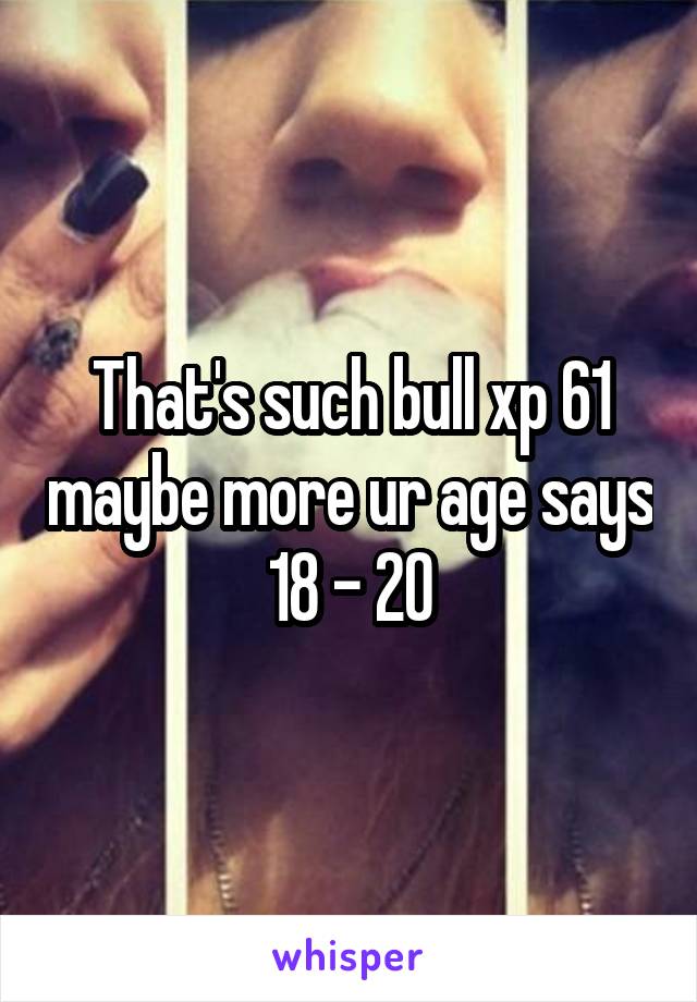 That's such bull xp 61 maybe more ur age says 18 - 20