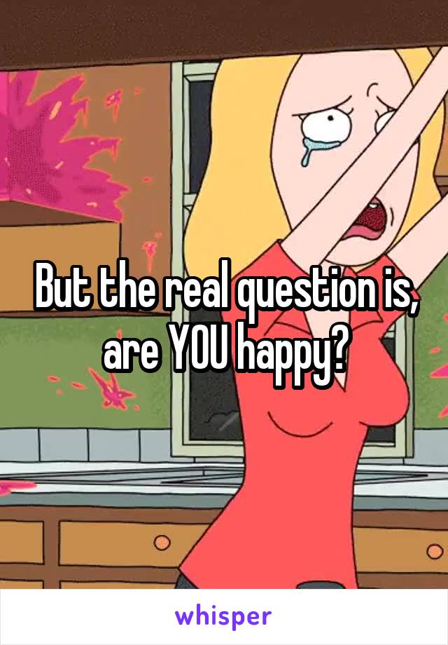 But the real question is, are YOU happy?