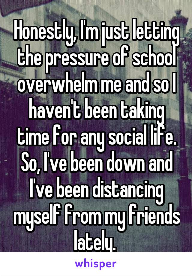 Honestly, I'm just letting the pressure of school overwhelm me and so I haven't been taking time for any social life. So, I've been down and I've been distancing myself from my friends lately. 