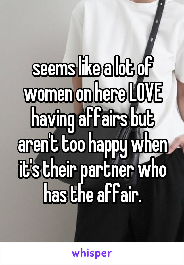 seems like a lot of women on here LOVE having affairs but aren't too happy when it's their partner who has the affair.